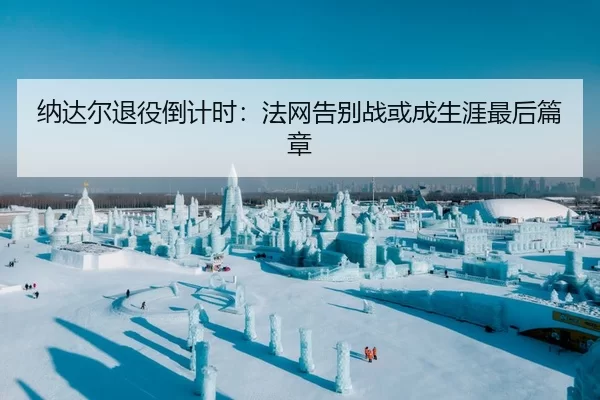 纳达尔退役倒计时：法网告别战或成生涯最后篇章