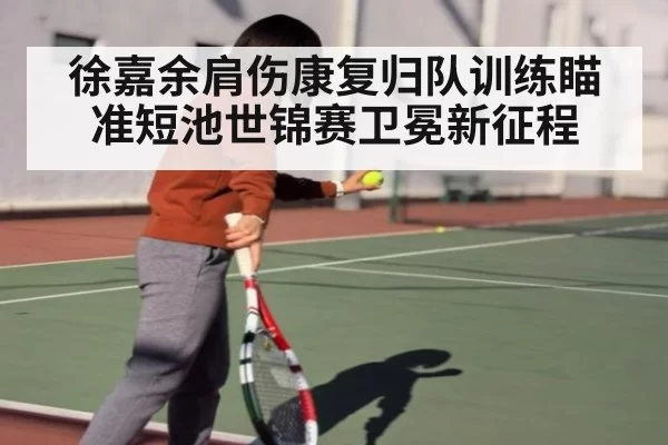 徐嘉余肩伤康复归队训练瞄准短池世锦赛卫冕新征程