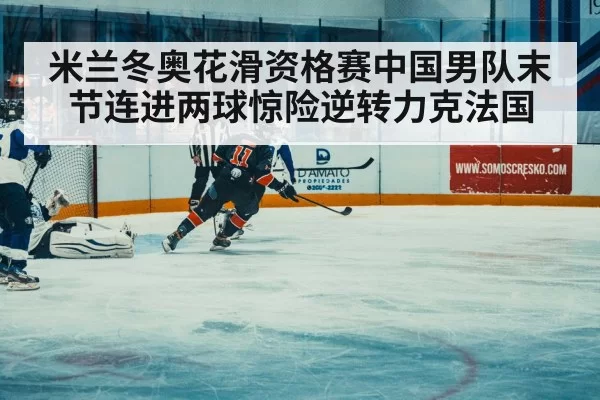 米兰冬奥花滑资格赛中国男队末节连进两球惊险逆转力克法国