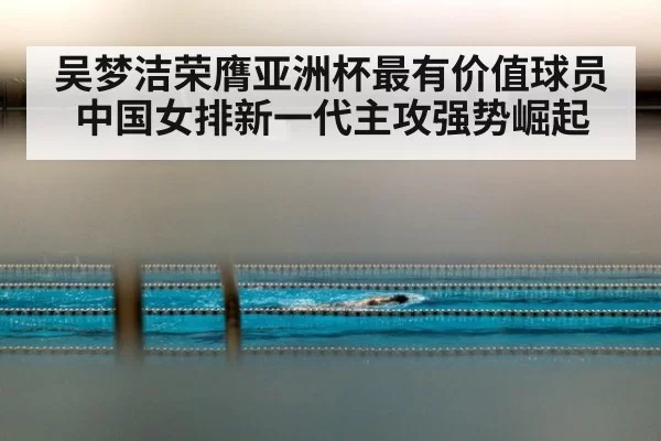 吴梦洁荣膺亚洲杯最有价值球员中国女排新一代主攻强势崛起