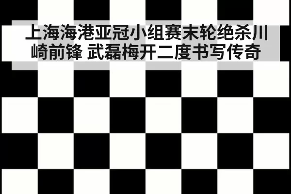 上海海港亚冠小组赛末轮绝杀川崎前锋 武磊梅开二度书写传奇