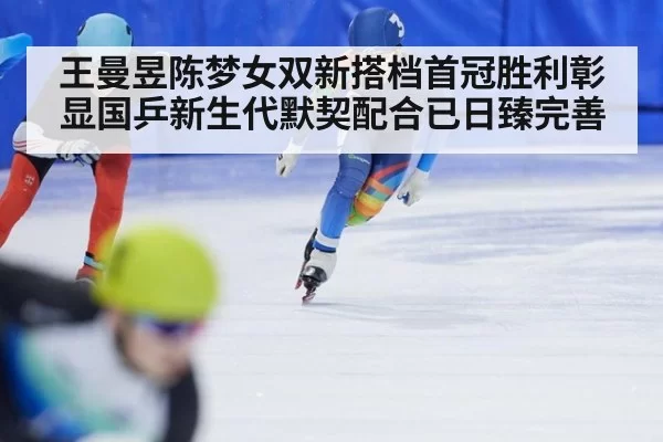 王曼昱陈梦女双新搭档首冠胜利彰显国乒新生代默契配合已日臻完善