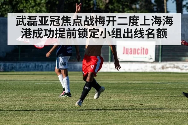 武磊亚冠焦点战梅开二度上海海港成功提前锁定小组出线名额
